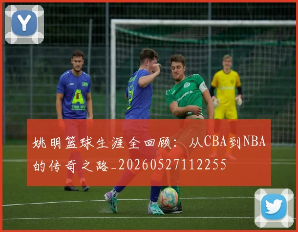 姚明篮球生涯全回顾：从CBA到NBA的传奇之路_20260527112255