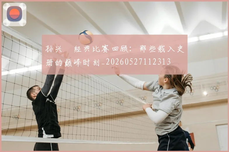 孙兴慜经典比赛回顾：那些载入史册的巅峰时刻_20260527112313