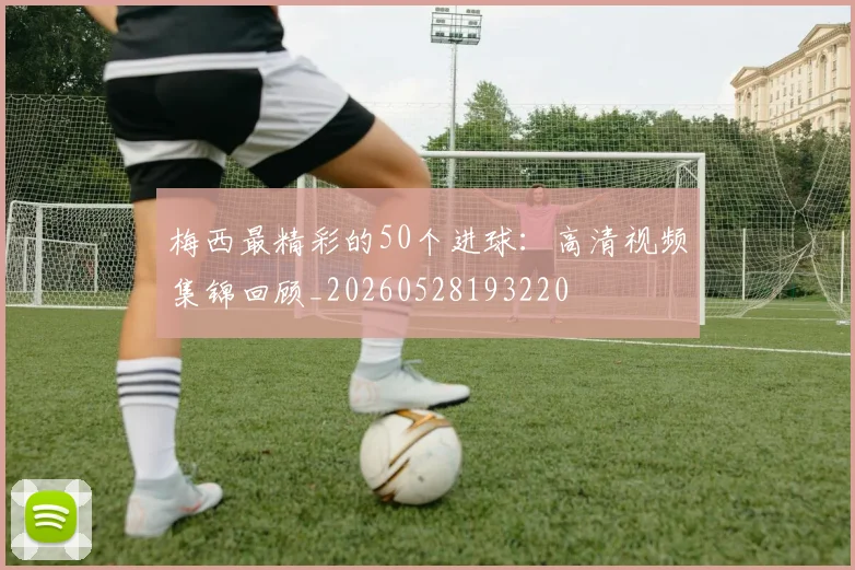梅西最精彩的50个进球：高清视频集锦回顾_20260528193220