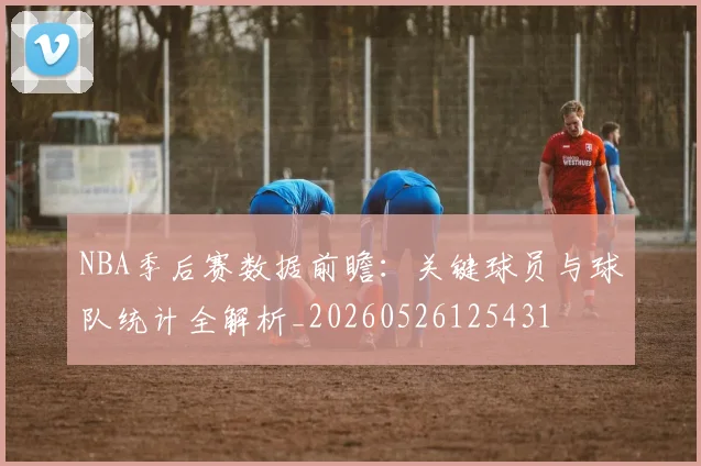 NBA季后赛数据前瞻:关键球员与球队统计全解析_20260526125431