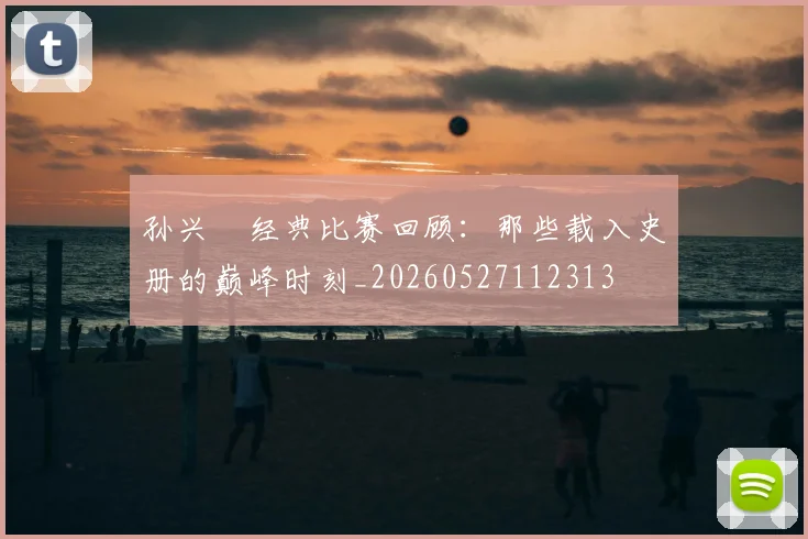 孙兴慜经典比赛回顾:那些载入史册的巅峰时刻_20260527112313
