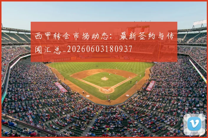 西甲转会市场动态：最新签约与传闻汇总_20260603180937