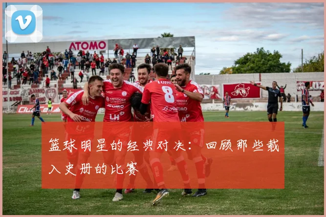 篮球明星的经典对决：回顾那些载入史册的比赛